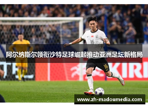 阿尔纳斯尔领衔沙特足球崛起推动亚洲足坛新格局